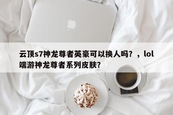 云顶s7神龙尊者英豪可以换人吗？，lol端游神龙尊者系列皮肤？-第3张图片-梵四游戏网