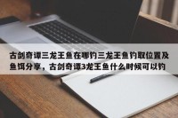 古剑奇谭三龙王鱼在哪钓三龙王鱼钓取位置及鱼饵分享，古剑奇谭3龙王鱼什么时候可以钓
