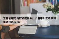 王者荣耀司马懿的皮肤叫什么名字？王者荣耀司马懿出皮肤？