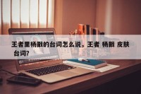 王者里杨戬的台词怎么说，王者 杨戬 皮肤 台词？