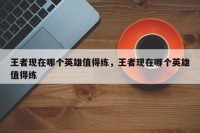 王者现在哪个英雄值得练，王者现在哪个英雄值得练