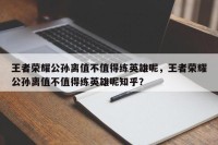 王者荣耀公孙离值不值得练英雄呢，王者荣耀公孙离值不值得练英雄呢知乎？
