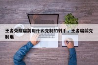 王者荣耀扁鹊用什么克制的射手，王者扁鹊克制谁