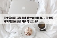 王者荣耀司马懿新皮肤什么时候出?，王者荣耀司马懿皮肤几月份可以出来?