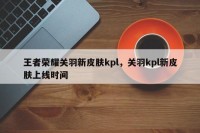 王者荣耀关羽新皮肤kpl，关羽kpl新皮肤上线时间