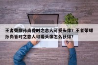 王者荣耀孙尚香时之恋人可爱头像？王者荣耀孙尚香时之恋人可爱头像怎么获得？