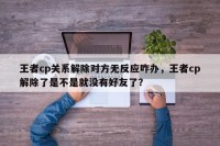 王者cp关系解除对方无反应咋办，王者cp解除了是不是就没有好友了？