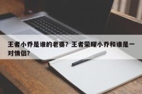 王者小乔是谁的老婆？王者荣耀小乔和谁是一对情侣？