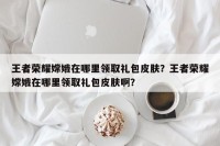 王者荣耀嫦娥在哪里领取礼包皮肤？王者荣耀嫦娥在哪里领取礼包皮肤啊？