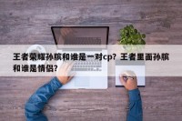 王者荣耀孙膑和谁是一对cp？王者里面孙膑和谁是情侣？