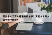 王者中太乙真人是谁的徒弟啊？王者太乙真人属于哪个阵营？
