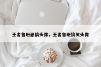 王者鲁班恶搞头像，王者鲁班搞笑头像
