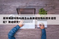 原神赛诺特殊料理怎么做赛诺特殊料理食谱搭配？赛诺研究？