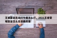 王者亚瑟出装打牛魔怎么打，2021王者荣耀亚瑟怎么出装最厉害