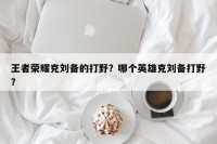 王者荣耀克刘备的打野？哪个英雄克刘备打野？