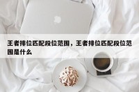 王者排位匹配段位范围，王者排位匹配段位范围是什么
