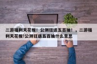 二游福利天花板！公测狂送五百抽！，二游福利天花板!公测狂送五百抽什么意思