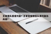 王者情头香香刘备？王者荣耀情侣头像刘备孙尚香？