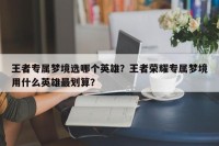王者专属梦境选哪个英雄？王者荣耀专属梦境用什么英雄最划算？