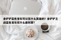 金铲铲蓝色宝石可以买什么英雄的？金铲铲之战蓝色宝石买什么最划算？