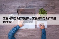 王者关羽怎么打马超的，王者关羽怎么打马超的技能？