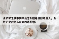 金铲铲之战不同平台怎么赠送皮肤给别人，金铲铲之战怎么在局内送礼物？